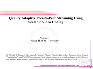 Quality Adaptive Peer-to-Peer Streaming Using Scalable Video Coding Presenter:  Ricky(  陳 瑞 奇  ) - 9876059 O. Abboud, K. Pussep, A. Kovacevic, R. Steinmet, “Quality Adaptive Peer-to-Peer Streaming Using Scalable Video Coding,”  12th IFIP/IEEE International Conference on Management of Multimedia and Mobile Networks and Services: Wired-Wireless Multimedia Networks and Services Management  , pp. 41-54, 2009. 