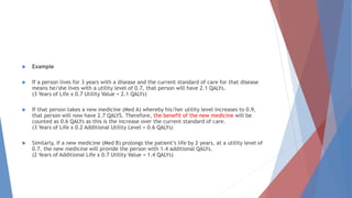  Example
 If a person lives for 3 years with a disease and the current standard of care for that disease
means he/she lives with a utility level of 0.7, that person will have 2.1 QALYs.
(3 Years of Life x 0.7 Utility Value = 2.1 QALYs)
 If that person takes a new medicine (Med A) whereby his/her utility level increases to 0.9,
that person will now have 2.7 QALYS. Therefore, the benefit of the new medicine will be
counted as 0.6 QALYs as this is the increase over the current standard of care.
(3 Years of Life x 0.2 Additional Utility Level = 0.6 QALYs)
 Similarly, if a new medicine (Med B) prolongs the patient’s life by 2 years, at a utility level of
0.7, the new medicine will provide the person with 1.4 additional QALYs.
(2 Years of Additional Life x 0.7 Utility Value = 1.4 QALYs)
 