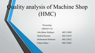 Quality analysis of Machine Shop
(HMC)
Presenting:
GROUP # 01
Abu Bakar Siddique ME123009
Shahid Hussain ME123019
Muhammad Ifraheem ME123022
Fahad Akhter ME123082
 