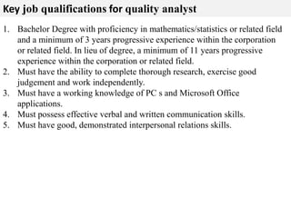 Key job qualifications for quality analyst 
1. Bachelor Degree with proficiency in mathematics/statistics or related field 
and a minimum of 3 years progressive experience within the corporation 
or related field. In lieu of degree, a minimum of 11 years progressive 
experience within the corporation or related field. 
2. Must have the ability to complete thorough research, exercise good 
judgement and work independently. 
3. Must have a working knowledge of PC s and Microsoft Office 
applications. 
4. Must possess effective verbal and written communication skills. 
5. Must have good, demonstrated interpersonal relations skills. 
 