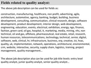 Fields related to quality analyst: 
The above job description can be used for fields as: 
construction, manufacturing, healthcare, non profit, advertising, agile, 
architecture, automotive, agency, banking, budget, building, business 
development, consulting, communication, clinical research, design, software 
development, product development, interior design, web development, 
engineering, education, events, electrical, exhibition, energy, ngo, finance, 
fashion, green card, oil gas, hospital, it, marketing, media, mining, nhs, non 
technical, oil and gas, offshore, pharmaceutical, real estate, retail, research, 
human resources, telecommunications, technology, technical, senior, digital, 
software, web, clinical, hr, infrastructure, business, erp, creative, ict, hvac, 
quality, uk, implementation, network, operations, architectural, environmental, 
crm, website, interactive, security, supply chain, logistics, training, project 
management, quality management… 
The above job description also can be used for job title levels: entry level 
quality analyst, junior quality analyst, senior quality analyst… 
