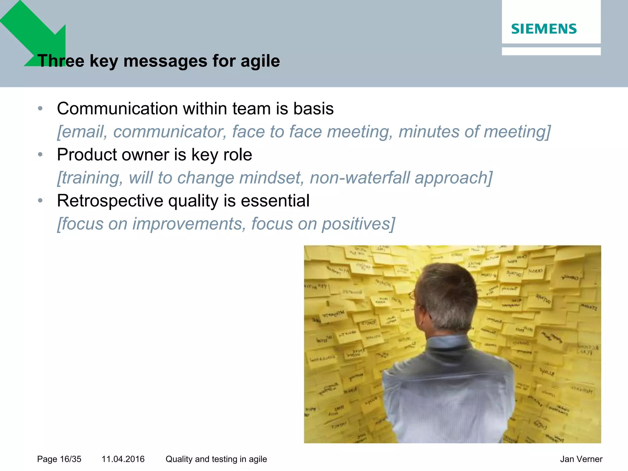 11.04.2016Page 16/35 Jan VernerQuality and testing in agile Three key messages for agile • Communication within team is basis [email, communicator, face to face meeting, minutes of meeting] • Product owner is key role [training, will to change mindset, non-waterfall approach] • Retrospective quality is essential [focus on improvements, focus on positives] 