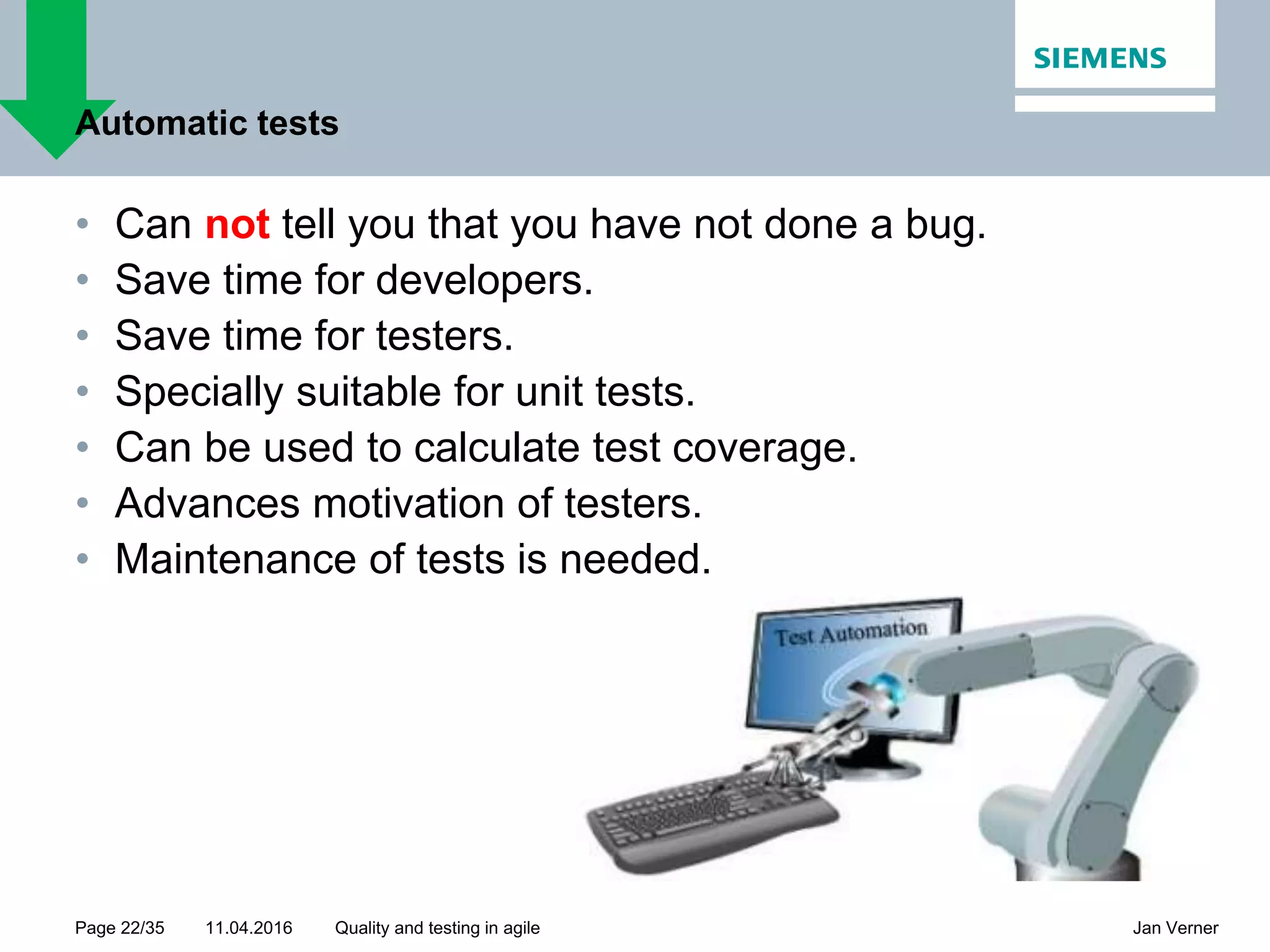 11.04.2016Page 22/35 Jan VernerQuality and testing in agile Automatic tests • Can not tell you that you have not done a bug. • Save time for developers. • Save time for testers. • Specially suitable for unit tests. • Can be used to calculate test coverage. • Advances motivation of testers. • Maintenance of tests is needed. 