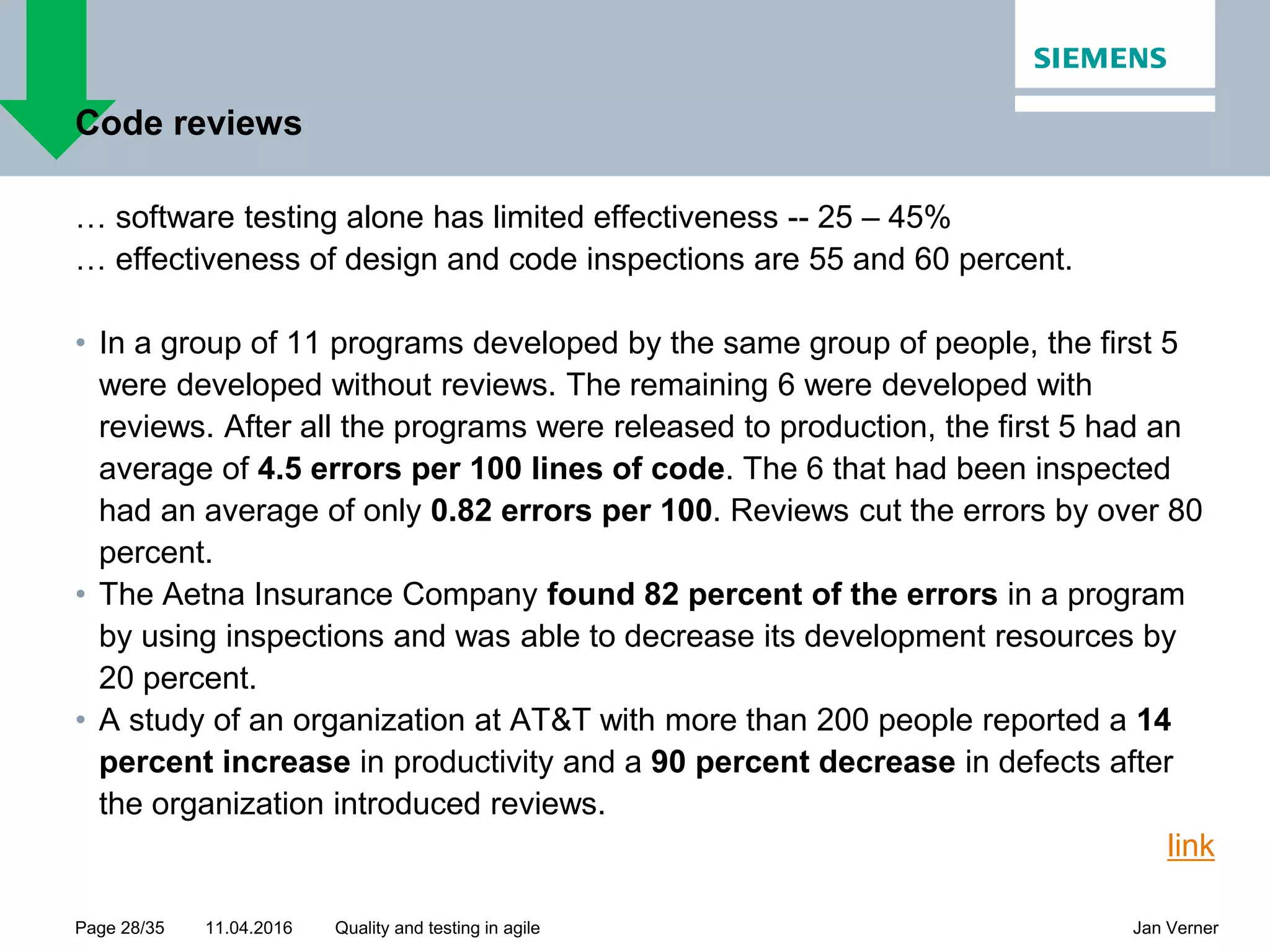 11.04.2016Page 28/35 Jan VernerQuality and testing in agile Code reviews … software testing alone has limited effectiveness -- 25 – 45% … effectiveness of design and code inspections are 55 and 60 percent. • In a group of 11 programs developed by the same group of people, the first 5 were developed without reviews. The remaining 6 were developed with reviews. After all the programs were released to production, the first 5 had an average of 4.5 errors per 100 lines of code. The 6 that had been inspected had an average of only 0.82 errors per 100. Reviews cut the errors by over 80 percent. • The Aetna Insurance Company found 82 percent of the errors in a program by using inspections and was able to decrease its development resources by 20 percent. • A study of an organization at AT&T with more than 200 people reported a 14 percent increase in productivity and a 90 percent decrease in defects after the organization introduced reviews. link 