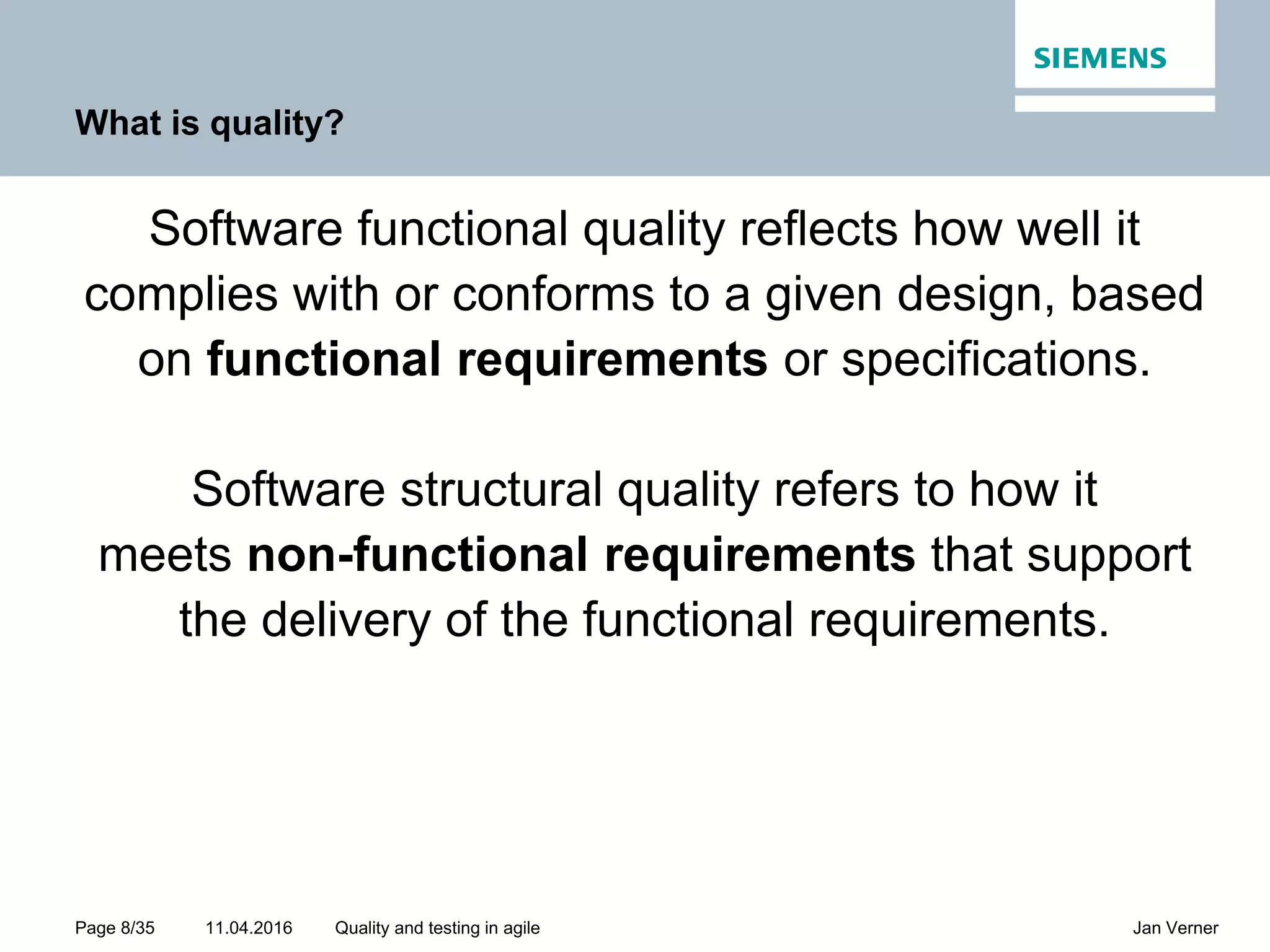 11.04.2016Page 8/35 Jan VernerQuality and testing in agile What is quality? Software functional quality reflects how well it complies with or conforms to a given design, based on functional requirements or specifications. Software structural quality refers to how it meets non-functional requirements that support the delivery of the functional requirements. 