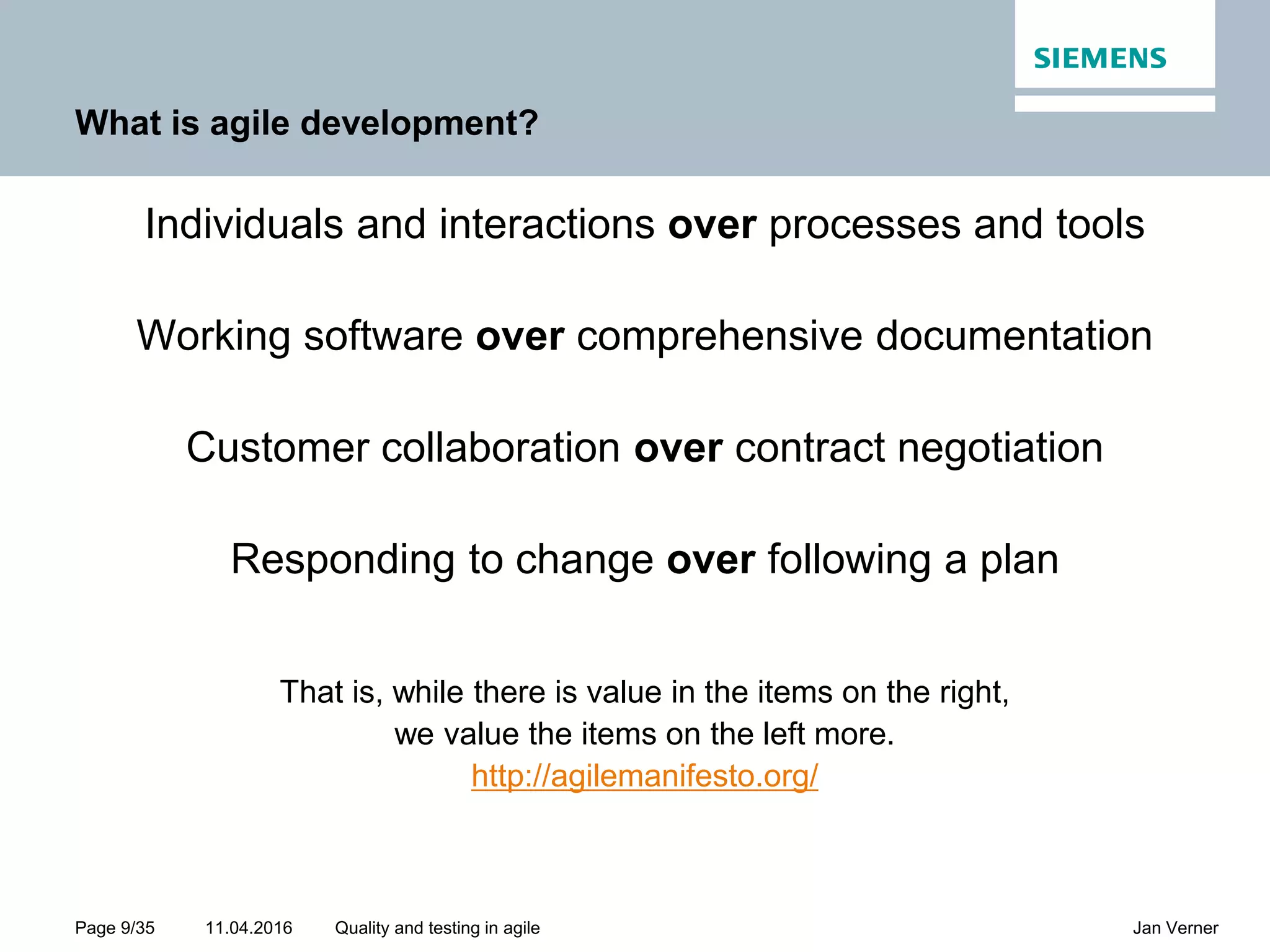 11.04.2016Page 9/35 Jan VernerQuality and testing in agile What is agile development? Individuals and interactions over processes and tools Working software over comprehensive documentation Customer collaboration over contract negotiation Responding to change over following a plan That is, while there is value in the items on the right, we value the items on the left more. http://agilemanifesto.org/ 