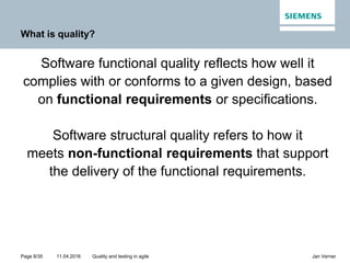 11.04.2016Page 8/35 Jan VernerQuality and testing in agile
What is quality?
Software functional quality reflects how well it
complies with or conforms to a given design, based
on functional requirements or specifications.
Software structural quality refers to how it
meets non-functional requirements that support
the delivery of the functional requirements.
 