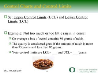 Control Charts and Control Limits Set  Upper Control Limits  (UCL) and  Lower Control Limits  (LCL) Example: Not too much or too little raisin in cereal On average a box of cereal contains 80 grams of raisin. The quality is considered good if the amount of raisin is more than 75 grams and less than 85 grams. Your control limits are  LCL = ___ and  UCL = ___ grams. 