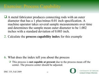 A metal fabricator produces connecting rods with an outer diameter that has a 1  plus/minus 0.01 inch specification. A machine operator takes several sample measurements over time and determines the sample mean outer diameter to be 1.002 inches with a standard deviation of 0.003 inch. Calculate the  process capability index  for this example What does the index tell you about the process This process is  not capable at present  due to the process mean off the center. The process center should be adjusted. Exercise: Process Capability 