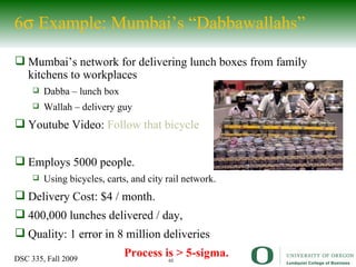 6   Example: Mumbai’s “Dabbawallahs” Mumbai’s network for delivering lunch boxes from family kitchens to workplaces Dabba – lunch box Wallah – delivery guy Youtube Video:  Follow that bicycle Employs 5000 people. Using bicycles, carts, and city rail network. Delivery Cost: $4 / month. 400,000 lunches delivered / day,  Quality: 1 error in 8 million deliveries Process is > 5-sigma. 