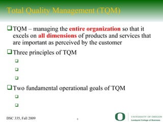 Total Quality Management (TQM) TQM – managing the  entire organization   so that it excels on  all dimensions  of products and services that are important as perceived by the customer Three principles of TQM Two fundamental operational goals of TQM 