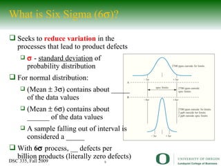 What is Six Sigma (6  )? Seeks to  reduce variation  in the processes that lead to product defects    -  standard deviation  of probability distribution For normal distribution: (Mean     3  )  contains about _____ of the data values (Mean    6  )  contains about ______ of the data values A sample falling out of interval is considered a _____ With  6   process, __ defects per billion products (literally zero defects) 