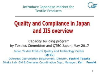 1
　　　　
Introduce Japanese market for
Textile Products
Capacity building program
by Textiles Committee and QTEC Japan, May 2017
Japan Textile Products Quality and Technology Center
(QTEC)
Overseas Coordination Department, Director, Toshiki Tasaka
Dhaka Lab, GM & Overseas Coordination Dep., Manager, Kei 　 Funaki
 