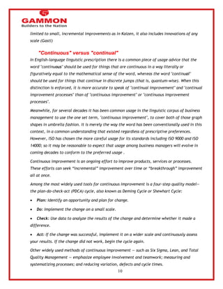 10 
limited to small, incremental improvements as in Kaizen, it also includes innovations of any 
scale (Gastl) 
"Continuous" versus "continual" 
In English-language linguistic prescription there is a common piece of usage advice that the 
word "continuous" should be used for things that are continuous in a way literally or 
figuratively equal to the mathematical sense of the word, whereas the word "continual" 
should be used for things that continue in discrete jumps (that is, quantum-wise). When this 
distinction is enforced, it is more accurate to speak of "continual improvement" and "continual 
improvement processes" than of "continuous improvement" or "continuous improvement 
processes". 
Meanwhile, for several decades it has been common usage in the linguistic corpus of business 
management to use the one set term, "continuous improvement", to cover both of those graph 
shapes in umbrella fashion. It is merely the way the word has been conventionally used in this 
context, in a common understanding that existed regardless of prescriptive preferences. 
However, ISO has chosen the more careful usage for its standards including ISO 9000 and ISO 
14000; so it may be reasonable to expect that usage among business managers will evolve in 
coming decades to conform to the preferred usage . 
Continuous improvement is an ongoing effort to improve products, services or processes. 
These efforts can seek ―incremental‖ improvement over time or ―breakthrough‖ improvement 
all at once. 
Among the most widely used tools for continuous improvement is a four-step quality model— 
the plan-do-check-act (PDCA) cycle, also known as Deming Cycle or Shewhart Cycle: 
 Plan: Identify an opportunity and plan for change. 
 Do: Implement the change on a small scale. 
 Check: Use data to analyze the results of the change and determine whether it made a 
difference. 
 Act: If the change was successful, implement it on a wider scale and continuously assess 
your results. If the change did not work, begin the cycle again. 
Other widely used methods of continuous improvement — such as Six Sigma, Lean, and Total 
Quality Management — emphasize employee involvement and teamwork; measuring and 
systematizing processes; and reducing variation, defects and cycle times. 
 