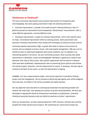 11 
Continuous or Continual? 
The terms continuous improvement and continual improvement are frequently used 
interchangeably. But some quality practitioners make the following distinction: 
 Continual improvement: a broader term preferred by W. Edwards Deming to refer to 
general processes of improvement and encompassing ―discontinuous‖ improvements—that is, 
many different approaches, covering different areas. 
 Continuous improvement: a subset of continual improvement, with a more specific focus 
on linear, incremental improvement within an existing process. Some practitioners also 
associate continuous improvement more closely with techniques of statistical process control. 
Continuous quality improvement (CQI), a system that seeks to improve the provision of 
services with an emphasis on future results. Like total quality management, CQI uses a set of 
statistical tools to understand subsystems and uncover problems, but its emphasis is on 
maintaining quality in the future, not just controlling a process. Once a process that needs 
improvement is identified, a team of knowledgeable individuals is gathered to research and 
document each step of that process. Once specific expectations and the means to measure 
them have been established, implementation aims at preventing future failures and involves 
the setting of goals, education, and the measurement of results. If necessary, the plan may be 
revised on the basis of the results, so that the improvement is ongoing. 
GAMMON Ltd. has a unique business model, with proven expertise in innovative thinking, 
project and cost management. We are focused on delivering high quality work within budgeted 
time and costs, as evident in the various accolades and repeat business. 
Our key objectives have also been to continuously broad base the operating portfolio and 
enhance the order book, thus opening new avenues to growth and profitability. We have also 
developed an appropriate blend of entrepreneurs and hands on professionals, constantly 
thinking & executing innovative and cost effective solutions to clients‘ requirements. 
Since our incorporation, we have acquired expertise in EPC contracts, and have also recently 
forayed into Urban Infrastructure projects. We commenced our construction projects by 
 