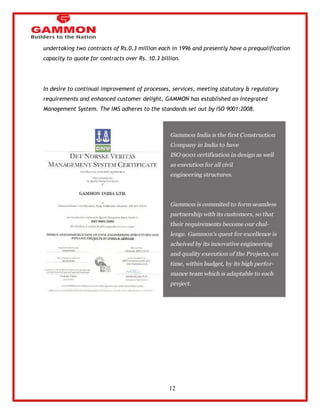 12 
undertaking two contracts of Rs.0.3 million each in 1996 and presently have a prequalification 
capacity to quote for contracts over Rs. 10.3 billion. 
In desire to continual improvement of processes, services, meeting statutory & regulatory 
requirements and enhanced customer delight, GAMMON has established an Integrated 
Management System. The IMS adheres to the standards set out by ISO 9001:2008. 
 