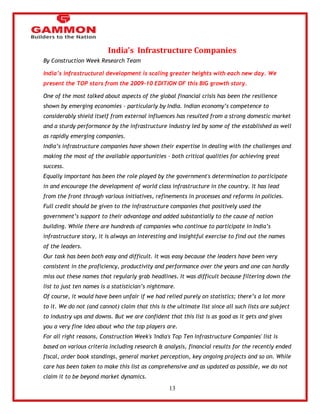 13 
India's Infrastructure Companies 
By Construction Week Research Team 
India’s infrastructural development is scaling greater heights with each new day. We 
present the TOP stars from the 2009-10 EDITION OF this BIG growth story. 
One of the most talked about aspects of the global financial crisis has been the resilience 
shown by emerging economies – particularly by India. Indian economy‘s competence to 
considerably shield itself from external influences has resulted from a strong domestic market 
and a sturdy performance by the infrastructure industry led by some of the established as well 
as rapidly emerging companies. 
India‘s infrastructure companies have shown their expertise in dealing with the challenges and 
making the most of the available opportunities – both critical qualities for achieving great 
success. 
Equally important has been the role played by the government's determination to participate 
in and encourage the development of world class infrastructure in the country. It has lead 
from the front through various initiatives, refinements in processes and reforms in policies. 
Full credit should be given to the infrastructure companies that positively used the 
government‘s support to their advantage and added substantially to the cause of nation 
building. While there are hundreds of companies who continue to participate in India‘s 
infrastructure story, it is always an interesting and insightful exercise to find out the names 
of the leaders. 
Our task has been both easy and difficult. It was easy because the leaders have been very 
consistent in the proficiency, productivity and performance over the years and one can hardly 
miss out these names that regularly grab headlines. It was difficult because filtering down the 
list to just ten names is a statistician‘s nightmare. 
Of course, it would have been unfair if we had relied purely on statistics; there‘s a lot more 
to it. We do not (and cannot) claim that this is the ultimate list since all such lists are subject 
to industry ups and downs. But we are confident that this list is as good as it gets and gives 
you a very fine idea about who the top players are. 
For all right reasons, Construction Week's 'India's Top Ten Infrastructure Companies' list is 
based on various criteria including research & analysis, financial results for the recently ended 
fiscal, order book standings, general market perception, key ongoing projects and so on. While 
care has been taken to make this list as comprehensive and as updated as possible, we do not 
claim it to be beyond market dynamics. 
 