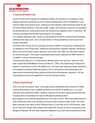 14 
1 Larsen &Toubro Ltd 
Larsen &Toubro (L&T) remains the undisputed number one infrastructure company in India. 
Nobody could have summarised its role in nation building better than P Chidambaram, who 
called it India's only national sector company (on the company‘s 70th anniversary when he was 
the Union Finance Minister). That was in 2007. Today, L&T continues to build on its reputation 
by maintaining an all round growth across the infrastructure segments where it operates. The 
recently concluded fiscal has been quite good for the company. 
As a company statement said, 'various cost optimization initiatives launched by the Company, 
aided by lower input costs, led to an improvement in the profitability of both project and 
product businesses'. 
The Profit after Tax for L&T as a group for the year at Rs5451 crore grew by a whopping 44% 
as compared to the previous year. Subsidiaries and associate companies together contributed 
Rs613 crore to the Group's profits, posting a rise of more than 100% over the similar amount 
for the previous year. The Group‘s consolidated total income registered Rs 43970 crorevis-a-vis 
Rs40511 crore for the previous year. 
The operating margin at 13.1% improved by 140 basis points over last year, while the order 
book crossed the Rs100,000crore mark as of March 31, 2010. (The Engineering & Construction 
Segment‘s contribution to this is Rs 63899 crore). The huge order book gives ample visibility to 
the company‘s continued leadership position. L&T is well poised to take advantage of the 
opportunities presented by India's amazing infrastructure development. Moreover, L&T has 
considerable presence and capabilities in the international markets. 
2 Punj Lloyd Group 
This is the next 'No surprise' name. Punj Lloyd Group's consolidated total income for FY2010 
stood at Rs10,539crore with an EBIDTA of Rs218 crore and PAT at Rs108 crore. In a recent 
interview with Construction Week, AtulPunj, Chairman of the Punj Lloyd Group had said that 
his group aims to be amongst the top five EPC players globally by 2012. 
Quite pleased at the financial performance of the Group, he said, "We've seen good traction in 
order inflow from most of our business verticals during the quarter under review. Our order 
book continues to be robust at Rs27,770crore which is 2.64 times of our FY10 revenues. Some 
of our large wins include India‘s largest solar-based EPC contract as well as two projects from 
Mangalore Refinery. We have also completed repayment of all loans and outstanding of Simon 
 