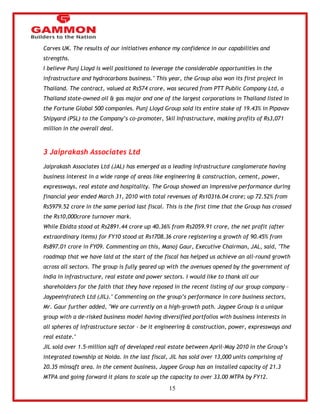 15 
Carves UK. The results of our initiatives enhance my confidence in our capabilities and 
strengths. 
I believe Punj Lloyd is well positioned to leverage the considerable opportunities in the 
infrastructure and hydrocarbons business." This year, the Group also won its first project in 
Thailand. The contract, valued at Rs574 crore, was secured from PTT Public Company Ltd, a 
Thailand state-owned oil & gas major and one of the largest corporations in Thailand listed in 
the Fortune Global 500 companies. Punj Lloyd Group sold its entire stake of 19.43% in Pipavav 
Shipyard (PSL) to the Company‘s co-promoter, Skil Infrastructure, making profits of Rs3,071 
million in the overall deal. 
3 Jaiprakash Associates Ltd 
Jaiprakash Associates Ltd (JAL) has emerged as a leading infrastructure conglomerate having 
business interest in a wide range of areas like engineering & construction, cement, power, 
expressways, real estate and hospitality. The Group showed an impressive performance during 
financial year ended March 31, 2010 with total revenues of Rs10316.04 crore; up 72.52% from 
Rs5979.52 crore in the same period last fiscal. This is the first time that the Group has crossed 
the Rs10,000crore turnover mark. 
While Ebidta stood at Rs2891.44 crore up 40.36% from Rs2059.91 crore, the net profit (after 
extraordinary items) for FY10 stood at Rs1708.36 crore registering a growth of 90.45% from 
Rs897.01 crore in FY09. Commenting on this, Manoj Gaur, Executive Chairman, JAL, said, "The 
roadmap that we have laid at the start of the fiscal has helped us achieve an all-round growth 
across all sectors. The group is fully geared up with the avenues opened by the government of 
India in infrastructure, real estate and power sectors. I would like to thank all our 
shareholders for the faith that they have reposed in the recent listing of our group company – 
JaypeeInfratech Ltd (JIL)." Commenting on the group‘s performance in core business sectors, 
Mr. Gaur further added, "We are currently on a high-growth path. Jaypee Group is a unique 
group with a de-risked business model having diversified portfolios with business interests in 
all spheres of infrastructure sector - be it engineering & construction, power, expressways and 
real estate." 
JIL sold over 1.5-million sqft of developed real estate between April-May 2010 in the Group‘s 
integrated township at Noida. In the last fiscal, JIL has sold over 13,000 units comprising of 
20.35 mlnsqft area. In the cement business, Jaypee Group has an installed capacity of 21.3 
MTPA and going forward it plans to scale up the capacity to over 33.00 MTPA by FY12. 
 