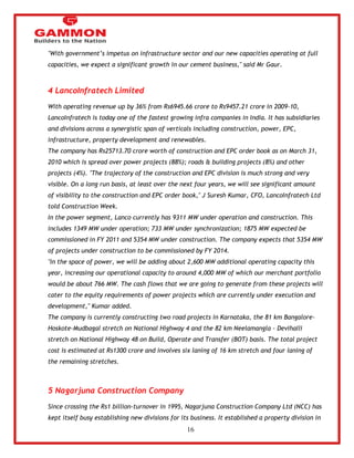 16 
"With government‘s impetus on infrastructure sector and our new capacities operating at full 
capacities, we expect a significant growth in our cement business," said Mr Gaur. 
4 LancoInfratech Limited 
With operating revenue up by 36% from Rs6945.66 crore to Rs9457.21 crore in 2009-10, 
LancoInfratech is today one of the fastest growing infra companies in India. It has subsidiaries 
and divisions across a synergistic span of verticals including construction, power, EPC, 
infrastructure, property development and renewables. 
The company has Rs25713.70 crore worth of construction and EPC order book as on March 31, 
2010 which is spread over power projects (88%); roads & building projects (8%) and other 
projects (4%). "The trajectory of the construction and EPC division is much strong and very 
visible. On a long run basis, at least over the next four years, we will see significant amount 
of visibility to the construction and EPC order book," J Suresh Kumar, CFO, LancoInfratech Ltd 
told Construction Week. 
In the power segment, Lanco currently has 9311 MW under operation and construction. This 
includes 1349 MW under operation; 733 MW under synchronization; 1875 MW expected be 
commissioned in FY 2011 and 5354 MW under construction. The company expects that 5354 MW 
of projects under construction to be commissioned by FY 2014. 
"In the space of power, we will be adding about 2,600 MW additional operating capacity this 
year, increasing our operational capacity to around 4,000 MW of which our merchant portfolio 
would be about 766 MW. The cash flows that we are going to generate from these projects will 
cater to the equity requirements of power projects which are currently under execution and 
development," Kumar added. 
The company is currently constructing two road projects in Karnataka, the 81 km Bangalore- 
Hoskote-Mudbagal stretch on National Highway 4 and the 82 km Neelamangla - Devihalli 
stretch on National Highway 48 on Build, Operate and Transfer (BOT) basis. The total project 
cost is estimated at Rs1300 crore and involves six laning of 16 km stretch and four laning of 
the remaining stretches. 
5 Nagarjuna Construction Company 
Since crossing the Rs1 billion-turnover in 1995, Nagarjuna Construction Company Ltd (NCC) has 
kept itself busy establishing new divisions for its business. It established a property division in 
 