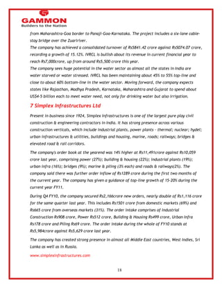 18 
from Maharashtra-Goa border to Panaji-Goa-Karnataka. The project includes a six-lane cable-stay 
bridge over the Zuaririver. 
The company has achieved a consolidated turnover of Rs5841.42 crore against Rs5074.07 crore, 
recording a growth of 15.12%. IVRCL is bullish about its revenue in current financial year to 
reach Rs7,000crore, up from around Rs5,500 crore this year. 
The company sees huge potential in the water sector as almost all the states in India are 
water starved or water stressed. IVRCL has been maintaining about 45% to 55% top-line and 
close to about 60% bottom-line in the water sector. Moving forward, the company expects 
states like Rajasthan, Madhya Pradesh, Karnataka, Maharashtra and Gujarat to spend about 
US$4-5 billion each to meet water need, not only for drinking water but also irrigation. 
7 Simplex Infrastructures Ltd 
Present in business since 1924, Simplex Infrastructures is one of the largest pure play civil 
construction & engineering contractors in India. It has strong presence across various 
construction verticals, which include industrial plants, power plants – thermal; nuclear; hydel; 
urban infrastructures & utilities, buildings and housing, marine, roads; railways; bridges & 
elevated road & rail corridors. 
The company's order book at the yearend was 14% higher at Rs11,491crore against Rs10,059 
crore last year, comprising power (27%); building & housing (22%); industrial plants (19%); 
urban infra (16%); bridges (9%); marine & piling (3% each) and roads & railways(2%). The 
company said there was further order inflow of Rs1289 crore during the first two months of 
the current year. The company has given a guidance of top-line growth of 15-20% during the 
current year FY11. 
During Q4 FY10, the company secured Rs2,166crore new orders, nearly double of Rs1,116 crore 
for the same quarter last year. This includes Rs1501 crore from domestic markets (69%) and 
Rs665 crore from overseas markets (31%). The order intake comprises of Industrial 
Construction Rs908 crore, Power Rs512 crore, Building & Housing Rs499 crore, Urban Infra 
Rs178 crore and Piling Rs69 crore. The order intake during the whole of FY10 stands at 
Rs5,984crore against Rs5,629 crore last year. 
The company has created strong presence in almost all Middle East countries, West Indies, Sri 
Lanka as well as in Russia. 
www.simplexinfrastructures.com 
 