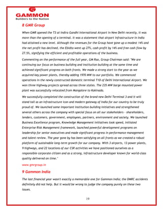 19 
8 GMR Group 
When GMR opened the T3 at Indira Gandhi International Airport in New Delhi recently, it was 
more than the opening of a terminal. It was a statement that airport infrastructure in India 
had attained a new level. Although the revenues for the Group have gone up a modest 14% and 
the net profit has declined, the Ebidta went up 27%, cash profit by 14% and free cash flow by 
27.5%, signifying the efficient and profitable operations of the business. 
Commenting on the performance of the full year, GM Rao, Group Chairman said: "We are 
continuing our focus on business building and institution building at the same time and 
achieved significant progress on both fronts. We made a strong start to the year as we 
acquired key power plants, thereby adding 1970 MW to our portfolio. We commenced 
operations in the newly constructed domestic terminal T1D of Delhi International Airport. We 
won three highway projects spread across three states. The 235 MW barge mounted power 
plant was successfully relocated from Mangalore to Kakinada. 
We successfully completed the construction of the brand new Delhi Terminal 3 and it will 
stand tall as an infrastructure icon and modern gateway of India for our country to be truly 
proud of. We launched some important institution building initiatives and strengthened 
several others across the company with special focus on all our stakeholders – shareholders, 
lenders, customers, government, employees, partners, environment and society. We launched 
Business Excellence program, Knowledge Management initiatives took speed, initiated 
Enterprise Risk Management framework, launched powerful development programs on 
leadership for senior executives and made significant progress in performance management 
and talent review. The year gone by has been satisfying on all fronts as we created a robust 
platform of sustainable long-term growth for our company. With 3 airports, 13 power plants, 
9 highways, and 22 locations of our CSR activities we have positioned ourselves as a 
responsible corporate citizen and as a strong, infrastructure developer known for world-class 
quality delivered on time." 
www.gmrgroup.in 
9 Gammon India 
The last financial year wasn't exactly a memorable one for Gammon India; the DMRC accidents 
definitely did not help. But it would be wrong to judge the company purely on these two 
issues. 
 