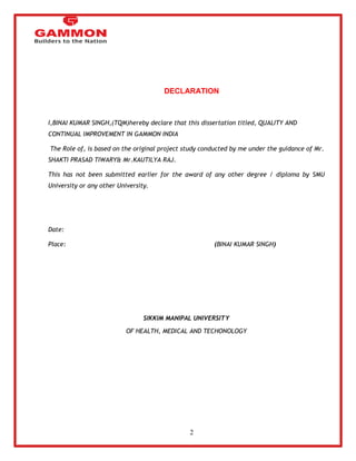 2 
DECLARATION 
I,BINAI KUMAR SINGH,(TQM)hereby declare that this dissertation titled, QUALITY AND 
CONTINUAL IMPROVEMENT IN GAMMON INDIA 
The Role of, is based on the original project study conducted by me under the guidance of Mr. 
SHAKTI PRASAD TIWARY& Mr.KAUTILYA RAJ. 
This has not been submitted earlier for the award of any other degree / diploma by SMU 
University or any other University. 
Date: 
Place: (BINAI KUMAR SINGH) 
SIKKIM MANIPAL UNIVERSITY 
OF HEALTH, MEDICAL AND TECHONOLOGY 
 