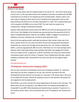20 
There are many reasons why this company makes to the top ten list – one of the reasons being 
the fact that it is the only Indian Construction Company to have been accredited with ISO 9001 
certification for all fields of civil engineering works including design. Another reason is the 
wide range of complex projects that the firm is handling across geographies with an order 
book standing of Rs14745 crore on the year ending March 31, 2010. This is substantially better 
(14%) compared to Rs12900 crore as end of FY09. The order book has a good mix of 
transportation, energy & transmission and water. 
Gammon India's operational income stood at Rs 4488.94 crore with the operating profit at Rs 
418.19 crore. One highlight of the financial year gone by has been the acquisition of 69.41% 
stake in AnsaldoCaldaie Boilers India Pvt Ltd (ACBIPL). ACBIPL is engaged in the business of 
designing, procuring, manufacturing, erecting of steam generation units. 
Some of the key ongoing projects undertaken by Gammon India include a huge order from 
Iskcon, another Rs 631.81 crore order from Delhi Tourism and Transportation Development 
Corporation for construction of bridge and its approaches over river Yamuna at Wazirabad 
(Delhi), a contract aggregating Rs 308 crore from Jindal Power for civil works amongst others. 
Gammon India‘s Italy-based wholly-owned subsidiary SAE Power lines bagged $22.5 million 
worth of turnkey contract in Algeria for a 220 KV transmission line along with another power 
transmission project worth $31 million in Tanzania. Franco TosiMeccanica SPA Italy, another 
subsidiary of Gammon India, secured Rs510 crore worth of order for the supply of hydro 
turbines. 
www.gammonindia.com 
10 Hindustan Construction Company (HCC) 
Even we were surprised to see Hindustan Construction Company at Number 10 - nothing to 
take away from the other companies at the top. One is further surprised to see that 
MrGulabchand has described the last one year as a 'slow year' in the annual report. Of course, 
he has added that the year 'allowed the company to focus on 'nuts and bolts' and prepare for 
more aggressive multi-pronged growth'. 
Nevertheless, one cannot overlook the various happenings at the Group in this 'slow year'. The 
Bandra-Worli Sea link was opened in June 2009 and then the company raised Rs480 crore 
through QIP in July 2009. While developing and implementing an excellent IT system for its 
own projects and for others, HCC also launched Asia's first IT Company for the infrastructure 
sector. 
 