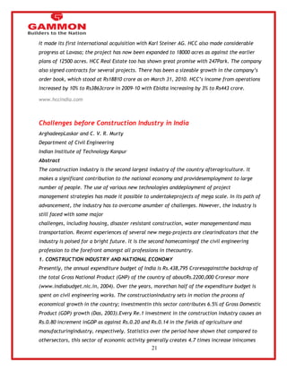 21 
It made its first international acquisition with Karl Steiner AG. HCC also made considerable 
progress at Lavasa; the project has now been expanded to 18000 acres as against the earlier 
plans of 12500 acres. HCC Real Estate too has shown great promise with 247Park. The company 
also signed contracts for several projects. There has been a sizeable growth in the company‘s 
order book, which stood at Rs18810 crore as on March 31, 2010. HCC‘s income from operations 
increased by 10% to Rs3863crore in 2009-10 with Ebidta increasing by 3% to Rs443 crore. 
www.hccindia.com 
Challenges before Construction Industry in India 
ArghadeepLaskar and C. V. R. Murty 
Department of Civil Engineering 
Indian Institute of Technology Kanpur 
Abstract 
The construction industry is the second largest industry of the country afteragriculture. It 
makes a significant contribution to the national economy and providesemployment to large 
number of people. The use of various new technologies anddeployment of project 
management strategies has made it possible to undertakeprojects of mega scale. In its path of 
advancement, the industry has to overcome anumber of challenges. However, the industry is 
still faced with some major 
challenges, including housing, disaster resistant construction, water managementand mass 
transportation. Recent experiences of several new mega-projects are clearindicators that the 
industry is poised for a bright future. It is the second homecomingof the civil engineering 
profession to the forefront amongst all professions in thecountry. 
1. CONSTRUCTION INDUSTRY AND NATIONAL ECONOMY 
Presently, the annual expenditure budget of India is Rs.438,795 Croresagainstthe backdrop of 
the total Gross National Product (GNP) of the country of aboutRs.2200,000 Croresor more 
(www.indiabudget.nic.in, 2004). Over the years, morethan half of the expenditure budget is 
spent on civil engineering works. The constructionindustry sets in motion the process of 
economical growth in the country; investmentin this sector contributes 6.5% of Gross Domestic 
Product (GDP) growth (Das, 2003).Every Re.1 investment in the construction industry causes an 
Rs.0.80 increment inGDP as against Rs.0.20 and Rs.0.14 in the fields of agriculture and 
manufacturingindustry, respectively. Statistics over the period have shown that compared to 
othersectors, this sector of economic activity generally creates 4.7 times increase inincomes 
 