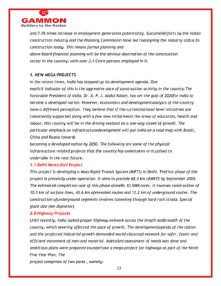 22 
and 7.76 times increase in employment generation potentiality. Sustainedefforts by the Indian 
construction industry and the Planning Commission have led toassigning the industry status to 
construction today. This means formal planning and 
above board financial planning will be the obvious destination of the construction 
sector in the country, with over 3.1 Crore persons employed in it. 
1. NEW MEGA-PROJECTS 
In the recent times, India has stepped up its development agenda. One 
explicit indicator of this is the aggressive pace of construction activity in the country.The 
honorable President of India, Dr. A. P. J. Abdul Kalam, has set the goal of 2020for India to 
become a developed nation. However, economists and developmentanalysts of the country 
have a different perception. They believe that if the currentnational level initiatives are 
consistently supported along with a few new initiativesin the areas of education, health and 
labour, this country will be in the driving seatand on a one-way street of growth. The 
particular emphasis on infrastructuredevelopment will put India on a road map with Brazil, 
China and Russia towards 
becoming a developed nation by 2050. The following are some of the physical 
infrastructure related projects that the country has undertaken or is poised to 
undertake in the near future. 
1.1 Delhi Metro Rail Project 
This project is developing a Mass Rapid Transit System (MRTS) in Delhi. Thefirst phase of the 
project is presently under operation. It aims to provide 68.3 km ofMRTS by September 2005. 
The estimated completion cost of this phase aloneRs.10,500Crores. It involves construction of 
10.5 km of surface lines, 45.6 km ofelevated routes and 12.2 km of underground routes. The 
construction ofunderground segments involves tunneling through hard rock strata. Special 
giant size (6m diameter) 
2.0 Highway Projects 
Until recently, India lacked proper highway network across the length andbreadth of the 
country, which severely affected the pace of growth. The developmentagenda of the nation 
and the projected industrial growth demanded world-classroad network for safer, faster and 
efficient movement of men and material. Adetailed assessment of needs was done and 
ambitious plans were prepared toundertake a mega-project for highways as part of the Ninth 
Five Year Plan. The 
project comprises of two parts , namely: 
 