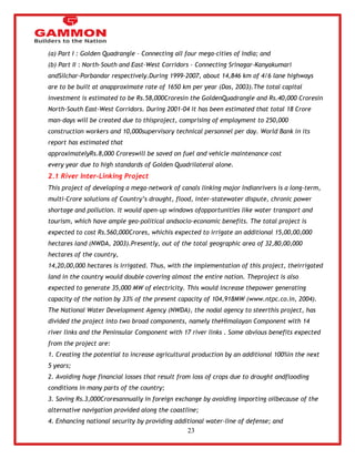 23 
(a) Part I : Golden Quadrangle – Connecting all four mega-cities of India; and 
(b) Part II : North-South and East-West Corridors – Connecting Srinagar-Kanyakumari 
andSilchar-Porbandar respectively.During 1999-2007, about 14,846 km of 4/6 lane highways 
are to be built at anapproximate rate of 1650 km per year (Das, 2003).The total capital 
investment is estimated to be Rs.58,000Croresin the GoldenQuadrangle and Rs.40,000 Croresin 
North-South East-West Corridors. During 2001-04 it has been estimated that total 18 Crore 
man-days will be created due to thisproject, comprising of employment to 250,000 
construction workers and 10,000supervisory technical personnel per day. World Bank in its 
report has estimated that 
approximatelyRs.8,000 Croreswill be saved on fuel and vehicle maintenance cost 
every year due to high standards of Golden Quadrilateral alone. 
2.1 River Inter-Linking Project 
This project of developing a mega-network of canals linking major Indianrivers is a long-term, 
multi-Crore solutions of Country‘s drought, flood, inter-statewater dispute, chronic power 
shortage and pollution. It would open-up windows ofopportunities like water transport and 
tourism, which have ample geo-political andsocio-economic benefits. The total project is 
expected to cost Rs.560,000Crores, whichis expected to irrigate an additional 15,00,00,000 
hectares land (NWDA, 2003).Presently, out of the total geographic area of 32,80,00,000 
hectares of the country, 
14,20,00,000 hectares is irrigated. Thus, with the implementation of this project, theirrigated 
land in the country would double covering almost the entire nation. Theproject is also 
expected to generate 35,000 MW of electricity. This would increase thepower generating 
capacity of the nation by 33% of the present capacity of 104,918MW (www.ntpc.co.in, 2004). 
The National Water Development Agency (NWDA), the nodal agency to steerthis project, has 
divided the project into two broad components, namely theHimalayan Component with 14 
river links and the Peninsular Component with 17 river links . Some obvious benefits expected 
from the project are: 
1. Creating the potential to increase agricultural production by an additional 100%in the next 
5 years; 
2. Avoiding huge financial losses that result from loss of crops due to drought andflooding 
conditions in many parts of the country; 
3. Saving Rs.3,000Croresannually in foreign exchange by avoiding importing oilbecause of the 
alternative navigation provided along the coastline; 
4. Enhancing national security by providing additional water-line of defense; and 
 