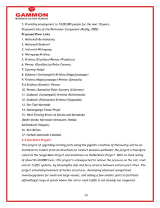 24 
5. Providing employment to 10,00,000 people for the next 10 years. 
Proposed Links of the Peninsular Component (Reddy, 2002) 
Proposed River Links 
1. Mahanadi-Burhabalang 
2. Mahanadi-Godavari 
3. Indravati-Wainganga 
4. Wainganga-Krishna 
5. Krishna (Srisailam)-Pennar (Prodattur) 
6. Pennar (Gandikotta)-Palar-Cauvery 
7. Cauvery-Vaigai 
8. Godavari (Inchampalli)-Krishna (Nagarjunasagar) 
9. Krishna (Nagarjunasagar)-Pennar (Somasila) 
9.A Krishna (Almatti)- Pennar 
10. Pennar (Somasila)-Palar-Cauvery (Coleroon) 
11. Godavari (Inchampalli)-Krishna (Pulichintala) 
12. Godavari (Polavaram)-Krishna (Vijaywada) 
13. Par-Tapi-Narmada 
14. Damanganga-Tansa/Pinjal 
15. West Flowing Rivers of Kerala and Karnataka 
(Bedti-Varda; Netravati-Hemavati; Pamba- 
Anchankovil-Vaippar) 
16. Ken-Betwa 
17. Parbati-Kalisindh-Chambal 
2.2 Sea-Ports Project 
This project of upgrading existing ports along the gigantic coastline of thecountry will be an 
invitation to traders from all directions to conduct business withIndia; the project is therefore 
called as the SaagarMela Project and sometimes as theNecklace Project. With an total outlay 
of about Rs.60,000Crores, this project is alsoexpected to relieve the pressure on the rail, road 
and air traffic systems, by allowingthe ship and ferry services between various port cities. The 
project entailsimprovement of harbor structures, developing advanced navigational 
inventorysystems for small and large vessels, and adding a few smaller ports to facilitate 
offloadingof cargo at points where the rail or road traffic is not already too congested. 
 