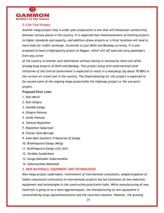 25 
2.3 Air-Taxi Project 
Another mega-project that is under plan preparation is one that will enhanceair connectivity 
between various places in the country. It is expected that theenhancement of existing airports 
to higher standards and capacity, and addition ofnew airports at critical locations will lead to 
more hubs for traffic exchange, incontrast to just Delhi and Bombay currently. It is also 
proposed to have a highcapacity airport at Nagpur, which will off load and carry passengers 
from any corner 
of the country to another such destination without having to necessarily reach one ofthe 
already busy airports of Delhi and Bombay. This project along with othernational level 
initiatives of the Central Government is expected to result in a sharpdrop (by about 70-80%) in 
the current air travel cost in the country. The financialoutlay for this project is expected to 
far exceed some of the ongoing mega-projectslike the highways project or the sea-ports 
project. 
Proposed River Links 
1. Kosi-Mechi 
2. Kosi-Ghagra 
3. Gandak-Ganga 
4. Ghagra-Yamuna 
5. Sarda-Yamuna 
6. Yamuna-Rajasthan 
7. Rajasthan-Sabarmati 
8. Chunar-Sone Barrage 
9. Sone Dam-Southern Tributaries of Ganga 
10. Brahmaputra-Ganga (Mstg) 
11. Brahmaputra-Ganga (Jtf) (Alt) 
12. Farakka-Sunderbans 
13. Ganga-Damodar-Subarnarekha 
14. Subarnarekha-Mahanadi 
3. NEW MATERIALS, EQUIPMENT AND TECHNOLOGIES 
New mega-project undertaken, involvement of international consultants, andparticipation of 
Indian consultants/contractors in international projects has led toinfusion of new materials, 
equipment and technologies in the construction practicesin India. While manufacturing of new 
materials is going on at a more aggressivepace, the manufacturing of new equipment is 
constrained by large capitalinvestments and the uncertain markets. However, the growing 
 
