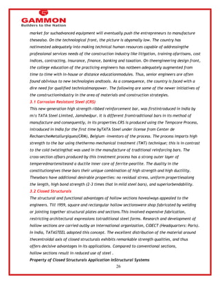 26 
market for suchadvanced equipment will eventually push the entrepreneurs to manufacture 
thesealso. On the technological front, the picture is abysmally low. The country has 
notinvested adequately into making technical human resources capable of addressingthe 
professional services needs of the construction industry like litigation, training ofartisans, cost 
indices, contracting, insurance, finance, banking and taxation. On theengineering design front, 
the college education of the practicing engineers has notbeen adequately augmented from 
time to time with in-house or distance educationmodules. Thus, senior engineers are often 
found oblivious to new technologies andtools. As a consequence, the country is faced with a 
dire need for qualified technicalmanpower. The following are some of the newer initiatives of 
the constructionindustry in the area of materials and construction strategies. 
3.1 Corrosion Resistant Steel (CRS) 
This new-generation high strength ribbed reinforcement bar, was firstintroduced in India by 
m/s TATA Steel Limited, Jamshedpur. It is different fromtraditional bars in its method of 
manufacture and consequently, in its properties.CRS is produced using the Tempcore Process, 
introduced in India for the first time byTATA Steel under license from Center de 
RechaercheMetallurgiques(CRM), Belgium –inventors of the process. The process imparts high 
strength to the bar using thethermo mechanical treatment (TMT) technique; this is in contrast 
to the cold twistingthat was used in the manufacture of traditional reinforcing bars. The 
cross-section ofbars produced by this treatment process has a strong outer layer of 
temperedmartensiteand a ductile inner core of ferrite-pearlite. The duality in the 
constitutiongives these bars their unique combination of high strength and high ductility. 
Thesebars have additional desirable properties: no residual stress, uniform propertiesalong 
the length, high bond strength (2-3 times that in mild steel bars), and superiorbendability. 
3.2 Closed Structurals 
The structural and functional advantages of hollow sections havealways appealed to the 
engineers. Till 1959, square and rectangular hollow sectionswere shop fabricated by welding 
or jointing together structural plates and sections.This involved expensive fabrication, 
restricting architectural expressions totraditional steel forms. Research and development of 
hollow sections are carried outby an international organization, CIDECT (Headquarters: Paris). 
In India, TATASTEEL adopted this concept. The excellent distribution of the material around 
thecentroidal axis of closed structurals exhibits remarkable strength qualities, and thus 
offers decisive advantages in its applications. Compared to conventional sections, 
hollow sections result in reduced use of steel . 
Property of Closed Structurals Application inStructural Systems 
 