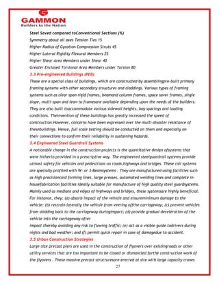 27 
Steel Saved compared toConventional Sections (%) 
Symmetry about all axes Tension Ties 15 
Higher Radius of Gyration Compression Struts 45 
Higher Lateral Rigidity Flexural Members 25 
Higher Shear Area Members under Shear 40 
Greater Enclosed Torsional Area Members under Torsion 80 
3.3 Pre-engineered Buildings (PEB) 
These are a special class of buildings, which are constructed by assemblingpre-built primary 
framing systems with other secondary structures and claddings. Various types of framing 
systems such as clear span rigid frames, beamand column frames, space saver frames, single 
slope, multi-span and lean-to framesare available depending upon the needs of the builders. 
They are also built toaccommodate various sidewall heights, bay spacings and loading 
conditions. Theinvention of these buildings has greatly increased the speed of 
construction.However, concerns have been expressed over the multi-disaster resistance of 
thesebuildings. Hence, full scale testing should be conducted on them and especially on 
their connections to confirm their reliability in sustaining hazards. 
3.4 Engineered Steel Guardrail Systems 
A noticeable change in the construction projects is the quantitative design ofsystems that 
were hitherto provided in a prescriptive way. The engineered steelguardrail systems provide 
utmost safety for vehicles and pedestrians on roads,highways and bridges. These rail systems 
are specially profiled with W- or 3-Beamsystems . They are manufactured using facilities such 
as high precisioncold forming lines, large presses, automated welding lines and complete in-housefabrication 
facilities ideally suitable for manufacture of high quality steel guardsystems. 
Mainly used as medians and edges of highways and bridges, these systemsare highly beneficial. 
For instance, they: (a) absorb impact of the vehicle and ensureminimum damage to the 
vehicle; (b) restrain laterally the vehicle from veering offthe carriageway; (c) prevent vehicles 
from skidding back to the carriageway duringimpact; (d) provide gradual deceleration of the 
vehicle into the carriageway after 
impact thereby avoiding any risk to flowing traffic; (e) act as a visible guide todrivers during 
nights and bad weather; and (f) permit quick repair in case of damagedue to accident. 
3.5 Urban Construction Strategies 
Large-size precast piers are used in the construction of flyovers over existingroads or other 
utility services that are too important to be closed or dismantled forthe construction work of 
the flyovers . These massive precast structuresare erected at site with large capacity cranes 
 