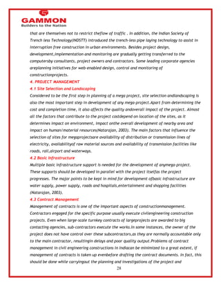 28 
that are themselves not to restrict theflow of traffic . In addition, the Indian Society of 
Trench less Technology(INDSTT) introduced the trench-less pipe laying technology to assist in 
interruption free construction in urban environments. Besides project design, 
development,implementation and monitoring are gradually getting transferred to the 
computersby consultants, project owners and contractors. Some leading corporate agencies 
areplanning initiatives for web-enabled design, control and monitoring of 
constructionprojects. 
4. PROJECT MANAGEMENT 
4.1 Site Selection and Landscaping 
Considered to be the first step in planning of a mega project, site selection andlandscaping is 
also the most important step in development of any mega-project.Apart from determining the 
cost and completion time, it also affects the quality andoverall impact of the project. Almost 
all the factors that contribute to the project costdepend on location of the sites, as it 
determines impact on environment, impact onthe overall development of nearby area and 
impact on human/material resources(Natarajan, 2003). The main factors that influence the 
selection of sites for megaprojectsare availability of distribution or transmission lines of 
electricity, availabilityof raw material sources and availability of transmission facilities like 
roads, rail,airport and waterways. 
4.2 Basic Infrastructure 
Multiple basic infrastructure support is needed for the development of anymega-project. 
These supports should be developed in parallel with the project itselfas the project 
progresses. The major points to be kept in mind for development ofbasic infrastructure are 
water supply, power supply, roads and hospitals,entertainment and shopping facilities 
(Natarajan, 2003). 
4.3 Contract Management 
Management of contracts is one of the important aspects of constructionmanagement. 
Contractors engaged for the specific purpose usually execute civilengineering construction 
projects. Even when large-scale turnkey contracts of largeprojects are awarded to big 
contacting agencies, sub-contractors execute the works.In some instances, the owner of the 
project does not have control over these subcontractors,as they are normally accountable only 
to the main contractor, resultingin delays and poor quality output.Problems of contract 
management in civil engineering constructions in Indiacan be minimized to a great extent, if 
management of contracts is taken up evenbefore drafting the contract documents. In fact, this 
should be done while carryingout the planning and investigations of the project and 
 
