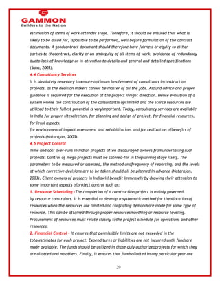 29 
estimation of items of work attender stage. Therefore, it should be ensured that what is 
likely to be asked for, ispossible to be performed, well before formulation of the contract 
documents. A goodcontract document should therefore have fairness or equity to either 
parties to thecontract, clarity or un-ambiguity of all items of work, avoidance of redundancy 
dueto lack of knowledge or in-attention to details and general and detailed specifications 
(Saha, 2003). 
4.4 Consultancy Services 
It is absolutely necessary to ensure optimum involvement of consultants inconstruction 
projects, as the decision makers cannot be master of all the jobs. Asound advice and proper 
guidance is required for the execution of the project inright direction. Hence evolution of a 
system where the contribution of the consultantis optimized and the scarce resources are 
utilized to their fullest potential is veryimportant. Today, consultancy services are available 
in India for proper siteselection, for planning and design of project, for financial resources, 
for legal aspects, 
for environmental impact assessment and rehabilitation, and for realization ofbenefits of 
projects (Natarajan, 2003). 
4.5 Project Control 
Time and cost over-runs in Indian projects often discouraged owners fromundertaking such 
projects. Control of mega-projects must be catered-for in theplanning stage itself. The 
parameters to be measured or assessed, the method andfrequency of reporting, and the levels 
at which corrective decisions are to be taken,should all be planned in advance (Natarajan, 
2003). Client owners of projects in Indiawill benefit immensely by drawing their attention to 
some important aspects ofproject control such as: 
1. Resource Scheduling –The completion of a construction project is mainly governed 
by resource constraints. It is essential to develop a systematic method for theallocation of 
resources when the resources are limited and conflicting demandsare made for same type of 
resource. This can be attained through proper resourcesmoothing or resource leveling. 
Procurement of resources must relate closely tothe project schedule for operations and other 
resources. 
2. Financial Control – It ensures that permissible limits are not exceeded in the 
totalestimates for each project. Expenditures or liabilities are not incurred until fundsare 
made available. The funds should be utilized in those duly authorizedprojects for which they 
are allotted and no others. Finally, it ensures that fundsallotted in any particular year are 
 