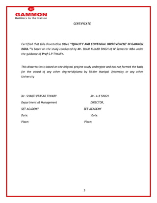 3 
CERTIFICATE 
Certified that this dissertation titled “QUALITY AND CONTINUAL IMPROVEMENT IN GAMMON 
INDIA.”is based on the study conducted by Mr. BINAI KUMAR SINGH of IV Semester MBA under 
the guidance of Prof S.P TIWARY. 
This dissertation is based on the original project study undergone and has not formed the basis 
for the award of any other degree/diploma by Sikkim Manipal University or any other 
University 
Mr. SHAKTI PRASAD TIWARY Mr. A.K SINGH 
Department of Management DIRECTOR, 
SET ACADEMY SET ACADEMY 
Date: Date: 
Place: Place: 
 