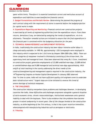 30 
spent within limits. Therefore it is essential tomaintain correct and meticulous account of 
expenditure and liabilities to exerciseeffective financial control. 
3. Budget Formulations and Periodic Review -Determining the planned the progress of 
each contract along with the requirement of stores is essential before the budgetprojection 
for capital works is made. 
4. Expenditure Reporting and Monitoring -Financial control over construction projects 
is exercised by all levels of engineering authorities from the expenditure return. From these 
returns, deviations if any, are detected by analyzing the trends of expenditure, vis-à-vis 
allotments. Thereafter remedial actions are initiated to ensure that the final expenditure in 
the financial year is contained within the budgetary allocation for the year. 
5. TECHNICAL HUMAN RESOURCE and EMPLOYMENT POTENTIAL 
In India, traditionally the construction industry has been labour intensive asthe labour is 
cheap and easily available. In 1995-96, approximately 1.50 Crorespeople were employed in 
this industry which is expected to be 3.26 Crores by theyear 2004-2005 (Das, 2003). There are 
three categories of manpower involved in thisindustry consisting of the artisan level, the 
supervisory level and managerial level. Ithas been observed that every Rs.1 Crore, investment 
on construction project,generates employments of 22,000 unskilled man-days, 23,000 skilled 
or semiskilledman-days and 9,000 managerial and technical man-days approximately. With 
only3% of total teaching in the country addressing the direct needs of the 
constructionengineering and management aspects required in the construction industry, the 
14thEngineering Congress on Human Capital Development in January 2002 observed 
that ―in time to come, India will not have sufficient quality civil engineers even to undertake 
basic infrastructure work.‖ Urgent steps are to be initiated to reverse this trend of 
severe shortage of technical manpower. 
6. THE CHALLENGES 
The construction industry everywhere faces problems and challenges.However, in developing 
countries like India, these difficulties and challenges arepresent alongside a general situation 
of socio-economic stress, chronic resourceshortages, institutional weaknesses and a general 
inability to deal with the keyissues. There is also evidence that the problems have become 
greater in extent andseverity in recent years. One of the charges leveled at the construction 
industry, as atthe beginning of the 21st century, is that it has a poor record on innovation, 
whencompared with manufacturing industries such as aerospace or electronics. 
6.1 Housing 
 