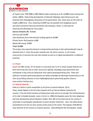 32 
of 9 years from 1999-2000 to 2007-08with peaks reaching up to Rs.10,000Croresin mid-period 
(Sinha, 2003b). Historically,development of National Highways road infrastructure was 
financed from thebudgetary allocations of the government. But, these were of the order of 
onlyRs.2,000Crores. Thus, financing of NHDP was not possible from budgetary source 
and some innovative financing mechanism was necessary. Hence, a time-plan for 
financing was developed for the project . 
Sources Amounts (Rs. Crores) 
Cess Accruals 20,000 
Loan Assistance from International Lending Agencies 20,000 
Private Sector Participation 4,000 
Market Borrowing 10,000 
Total 54,000 
The project also required extensive transportation planning so that optimumbenefit may be 
obtained from it. Since the project extends over the entire country, it will involve 
construction in extreme hot and cold climates as well as in highly humidweather in different 
locations. 
6.3 Power 
As per the 2001 census, 57.3% houses in rural areas and 12.4% in urban areasof India do not 
have electricity and rely on other sources for lighting. Nowadays,large apartments and 
multiplexes in big cities are being built with captive powergenerating units. These self-sufficient 
of power generating systems are being insistedby the Municipal Corporations at the 
time of providing clearance to such highbudgetprojects generating systems (Source: 
www.unitech-limited.com) 
6.5 Natural Hazards 
India as a nation is quite susceptible to all forms of natural hazards. Of all 
these, floods happen to be the most frequent form of natural disaster faced by the 
country. It has 40 million hectares of flood prone lands and on an average 18.6 millionhectares 
of its land is flooded annually (www.rrtd.nic.in, 2004).Earthquakes cause the most dangerous 
and most devastating natural disasters inIndia. Over 60% of the land area of the country is 
vulnerable to earthquakes ofmoderate to severe seismic intensities . Also, the Indian Ocean 
isconsidered to be the six most cyclone prone areas of the world. This exposes the8,040 km 
long coastline of the country to tropical cyclones . NaturalHazards like earthquakes, floods 
 
