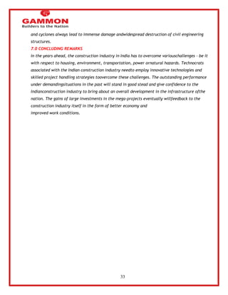 33 
and cyclones always lead to immense damage andwidespread destruction of civil engineering 
structures. 
7.0 CONCLUDING REMARKS 
In the years ahead, the construction industry in India has to overcome variouschallenges - be it 
with respect to housing, environment, transportation, power ornatural hazards. Technocrats 
associated with the Indian construction industry needto employ innovative technologies and 
skilled project handling strategies toovercome these challenges. The outstanding performance 
under demandingsituations in the past will stand in good stead and give confidence to the 
Indianconstruction industry to bring about an overall development in the infrastructure ofthe 
nation. The gains of large investments in the mega-projects eventually willfeedback to the 
construction industry itself in the form of better economy and 
improved work conditions. 
 