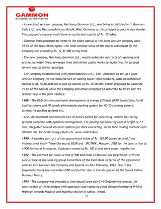 37 
- A new joint venture company, Heitkamp Gammon Ltd., was being established with Gammon 
India Ltd., and HeitkampRohrbau GmbH, West Germany as the principal promoter shareholder. 
The proposed company would have an authorised capital of Rs. 25 lakhs. 
- Gammon India proposed to invest in the share capital of the joint venture company upto 
49.5% of the subscribed capital, the total nominal value of the shares subscribed by the 
Company not exceeding Rs. 12,37,500 at any time. 
- The new company, Heitkamp Gammon Ltd., would undertake contracts of repairing and 
protecting water lines, sewerage lines and similar public works by exploiting the sprayed 
cement mortar lining technique. 
- The Company in association with HanonSabelco (U.K.), Ltd., proposed to set up a joint 
venture Company for the manufacture of cooling tower infill products, with an authorised 
capital of Rs. 50,00,000 and a paid up capital of Rs. 25,00,000. Hanon proposed to subscribe 
39.5% of the capital while the Company and others proposed to subscribe to 49.5% and 11% 
respectively in the joint venture. 
1989 - The R&D Division undertook development of energy efficient GFRP bladed fans for ID 
Cooling towers and PP splash grid modular packing system for ND/ID covering towers, 
alternative packing systems etc. 
- Also, development and manufacture of places booms for concreting, mobile shuttering 
systems complete with hydraulic arrangement. For jacking and lowering upto a height of 2.5 
mm, Integrated sereed vibration systems for deck concreting, sprial tube making machine upto 
200 mm dia. for prestressing cables etc. were undertaken. 
1990 - A turnkey contract of the approximate value of Rs. 120.00 crores secured from 
International Youth Travel Bureau of USSR and `SPUTNIK', Moscow, USSR for the contruction of 
a 900 bed hotel in Moscow. Contracts valued at Rs. 100 crores were under negotiation. 
1992 - The contract for construction of 900 bed hotel in Moscow was foreclosed, with the 
concurrence of the working group Committee of the Exim Bank in terms of the agreement 
entered into between the Company and Sputnik on 23rd February, 1993. Due to the 
fragmentation of the erstwhile USSR and further due to the abrogation of the Soviet Indian, 
Business Treaty. 
1994 - The company was awarded a time bound large size Civil Engineering contract for 
construction of three bridges with approach road replacing flood damaged bridge of Prithvi 
Highway towards Noubise and Malekhu section of sakkar, Nepal. 
 
