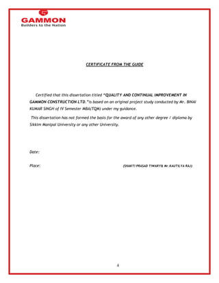 4 
CERTIFICATE FROM THE GUIDE 
Certified that this dissertation titled “QUALITY AND CONTINUAL IMPROVEMENT IN 
GAMMON CONSTRUCTION LTD.”is based on an original project study conducted by Mr. BINAI 
KUMAR SINGH of IV Semester MBA(TQM) under my guidance. 
This dissertation has not formed the basis for the award of any other degree / diploma by 
Sikkim Manipal University or any other University. 
Date: 
Place: (SHAKTI PRASAD TIWARY& Mr.KAUTILYA RAJ) 
 