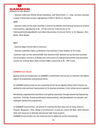 40 
- Gammon India Ltd's Wholly Owned Subsidiary, SAE PowerlinesS.r.l., Italy, has been awarded 
a power transmission project aggregating to USD 31 Million in Tanzania. 
2010 
- Gammon India Ltd has been awarded a contract by ISKCON (International Society for Krishna 
Conciousness), aggregating to Rs. 137.28 crores for Construction of 'Sri 
ChaitanyaChandrodayaMandir and Indian Educational & Cultural Centre' at Sri Mayapur, Dist: 
Nadia, West Bengal. 
2011 
- Gammon Bags Chennai Metro Contracts. 
- Gammon Subsidiary lights up Pallekele International Cricket Stadium at Sri Lanka. 
-Gammon India Ltd has informed BSE that Gammon-OJSC Mosmetrostroy has been awarded 
two prestigious contracts of Design and construction of underground stations and associated 
tunnels for Chennai Metro Rail Limited (CMRL) amounting to Rs. 1947 crores. 
GAMMON Core Values 
Quality forms an integral part of GAMMON‘s commitment and we aim to maintain the highest 
degree of professional and personal ethics. 
At GAMMON Constructions we are constantly driven by our Quality Policy which ensures our 
dedication and continual improvement of its business processes in the infrastructure segment. 
We develop organizational excellence and quality awareness through pioneering Engineering 
practices, Training, Process performance measurements, and development of customer and 
employee satisfaction programmes. 
At GAMMON Constructions, we believe in creating the best value out of every resource - 
Finance, Manpower, Time, Design or Architecture, to give our clients the best. With inherent 
skills and resources to develop and execute high value projects, 
GAMMON Constructions Ltd. has ventured into its different sectors successfully. 
 