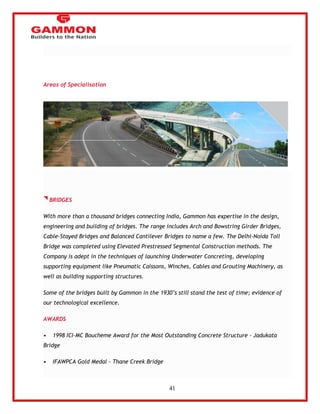 41 
Areas of Specialisation 
BRIDGES 
With more than a thousand bridges connecting India, Gammon has expertise in the design, 
engineering and building of bridges. The range includes Arch and Bowstring Girder Bridges, 
Cable-Stayed Bridges and Balanced Cantilever Bridges to name a few. The Delhi-Noida Toll 
Bridge was completed using Elevated Prestressed Segmental Construction methods. The 
Company is adept in the techniques of launching Underwater Concreting, developing 
supporting equipment like Pneumatic Caissons, Winches, Cables and Grouting Machinery, as 
well as building supporting structures. 
Some of the bridges built by Gammon in the 1930‘s still stand the test of time; evidence of 
our technological excellence. 
AWARDS 
• 1998 ICI-MC Boucheme Award for the Most Outstanding Concrete Structure - Jadukata 
Bridge 
• IFAWPCA Gold Medal - Thane Creek Bridge 
 