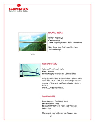 42 
JADUKATA BRIDGE 
Ranikor, Meghalaya 
River: Jadukata 
Client: Meghalaya Public Works Department 
140m Single Span Prestressed Concrete 
Cantilever Bridge. 
VIDYASAGAR SETU 
Kolkata, West Bengal, India 
River: Hooghly 
Client: Hooghly River Bridge Commissioners 
Long-span cable stay bridge founded on wells. Main 
span 457m. Deck width 35m. Concrete foundations 
and piers. Structural steel superstructure girders. 
823m in 
length. 22m base diameter. 
PAMBAN BRIDGE 
Rameshwaram, Tamil Nadu, India 
Strait: Pamban Strait 
Client: MORTH through Tamil Nadu Highways 
Department 
The longest road bridge across the open sea. 
 