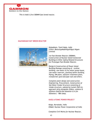 45 
This is India‘s first 500MW fast breed reactor. 
 
 
 
 
KALPAKKAM FAST BREED REACTOR 
Kalpakkam, Tamil Nadu, India 
Client: BharatiyaNabhikyaVidyut Nigam 
Limited 
1st Fast Breeder Reactor (500MW). 
Construction of Nuclear Island Connected 
Buildings & Other Safety Related Structures 
for Prototype Fast Breeder Reactor. 
Design & Construction of Power Island 
Building Package consisting of - turbine 
building, raw water & fire water pump house, 
raw water reservoir, auxiliary boiler building, 
Piping, DM plant, effluent treatment plant, 
transformer yard and pipe rack and others. 
Complete plant design and construction. 
Engineering, Procurement, Construction of 
Sea Water Intake Structure consisting of - 
intake structure, submarine tunnel (565 m), 
approach jetty alongside (526m), onshore & 
offshore shaft(6.0m diameter & 4.2m 
diameter) - 48m deep. 
KAIGA ATOMIC POWER PROJECT 
Kaiga, Karnataka, India 
Client: Nuclear Power Corporation of India 
Complete Civil Works for Nuclear Reactor, 
 