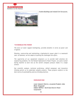 46 
Turbine Buildings and related Civil Structures. 
HYDROELECTRIC POWER 
The force of water tapped intelligently, provides benefits in terms of power and 
irrigation. 
Planning, constructing and maintaining a hydroelectric power plant is a mammoth 
task. At Gammon, we are adept at tackling the challenges this offers. 
The superiority of our equipment empowers us to provide bold solutions for 
engineering problems. For the Parbati Hydroelectric Power Project, we used a tunnel 
boring machine to bore two of the world‘s steepest pressure shafts in a single 
stretch. 
Our scientific analysis, technical proficiency, skilled manpower and innovative 
thinking permit us to undertake complex projects. These projects conform to the 
best norms of sustainability and eco-friendly practices. 
RANGANADI DAM 
Lower Subansiri District, Arunachal Pradesh, India 
River: Ranganadi 
Client: NEEPCO – North East Electric Power 
Corporation 
 