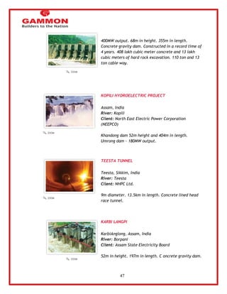 47 
400MW output. 68m in height. 355m in length. 
Concrete gravity dam. Constructed in a record time of 
4 years. 408 lakh cubic meter concrete and 13 lakh 
cubic meters of hard rock excavation. 110 ton and 13 
ton cable way. 
KOPILI HYDROELECTRIC PROJECT 
Assam, India 
River: Kopili 
Client: North East Electric Power Corporation 
(NEEPCO) 
Khandong dam 52m height and 404m in length. 
Umrong dam - 180MW output. 
TEESTA TUNNEL 
Teesta, Sikkim, India 
River: Teesta 
Client: NHPC Ltd. 
9m diameter. 13.5km in length. Concrete lined head 
race tunnel. 
KARBI LANGPI 
KarbiAnglong, Assam, India 
River: Borpani 
Client: Assam State Electricity Board 
52m in height. 197m in length. C oncrete gravity dam. 
 