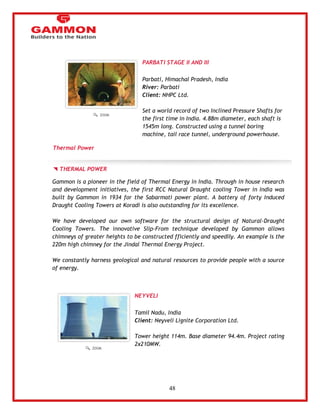 48 
PARBATI STAGE II AND III 
Parbati, Himachal Pradesh, India 
River: Parbati 
Client: NHPC Ltd. 
Set a world record of two Inclined Pressure Shafts for 
the first time in India. 4.88m diameter, each shaft is 
1545m long. Constructed using a tunnel boring 
machine, tail race tunnel, underground powerhouse. 
Thermal Power 
THERMAL POWER 
Gammon is a pioneer in the field of Thermal Energy in India. Through in house research 
and development initiatives, the first RCC Natural Draught cooling Tower in India was 
built by Gammon in 1934 for the Sabarmati power plant. A battery of forty Induced 
Draught Cooling Towers at Koradi is also outstanding for its excellence. 
We have developed our own software for the structural design of Natural-Draught 
Cooling Towers. The innovative Slip-From technique developed by Gammon allows 
chimneys of greater heights to be constructed fficiently and speedily. An example is the 
220m high chimney for the Jindal Thermal Energy Project. 
We constantly harness geological and natural resources to provide people with a source 
of energy. 
NEYVELI 
Tamil Nadu, India 
Client: Neyveli Lignite Corporation Ltd. 
Tower height 114m. Base diameter 94.4m. Project rating 
2x210MW. 
 